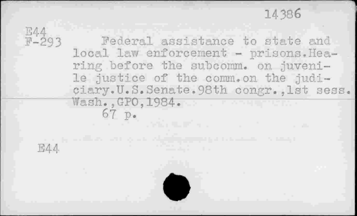 ﻿14386
E44
F-293 Federal assistance to state and local law enforcement - prisons.Hearing before the subcomm, on juvenile justice of the comm.on the judi-ciary.U.S.Senate.98th congr.,1st sess. Wash.7UPO,1984.
67 p.
E44